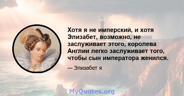 Хотя я не имперский, и хотя Элизабет, возможно, не заслуживает этого, королева Англии легко заслуживает того, чтобы сын императора женился.