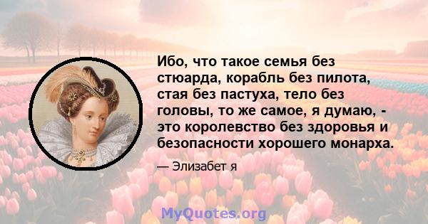 Ибо, что такое семья без стюарда, корабль без пилота, стая без пастуха, тело без головы, то же самое, я думаю, - это королевство без здоровья и безопасности хорошего монарха.