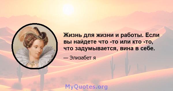 Жизнь для жизни и работы. Если вы найдете что -то или кто -то, что задумывается, вина в себе.