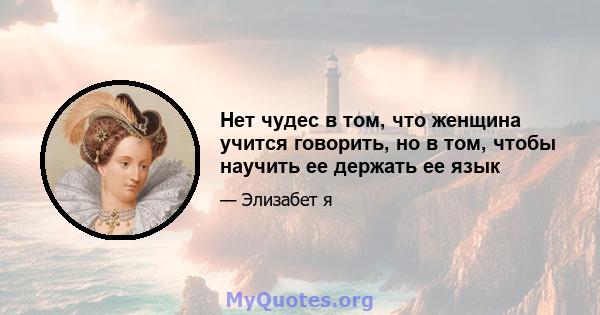 Нет чудес в том, что женщина учится говорить, но в том, чтобы научить ее держать ее язык