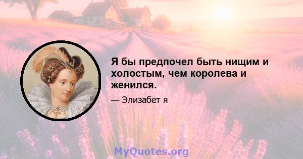 Я бы предпочел быть нищим и холостым, чем королева и женился.