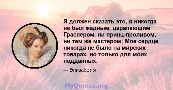 Я должен сказать это, я никогда не был жадным, царапающим Граспером, ни принц-проливом, ни тем же мастером; Мое сердце никогда не было на мирских товарах, но только для моих подданных.