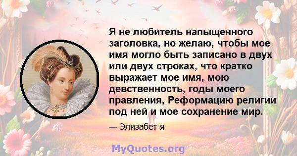 Я не любитель напыщенного заголовка, но желаю, чтобы мое имя могло быть записано в двух или двух строках, что кратко выражает мое имя, мою девственность, годы моего правления, Реформацию религии под ней и мое сохранение 