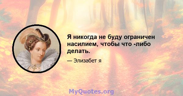 Я никогда не буду ограничен насилием, чтобы что -либо делать.