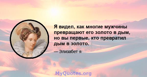 Я видел, как многие мужчины превращают его золото в дым, но вы первые, кто превратил дым в золото.