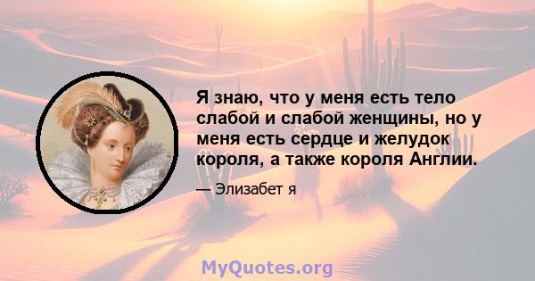 Я знаю, что у меня есть тело слабой и слабой женщины, но у меня есть сердце и желудок короля, а также короля Англии.