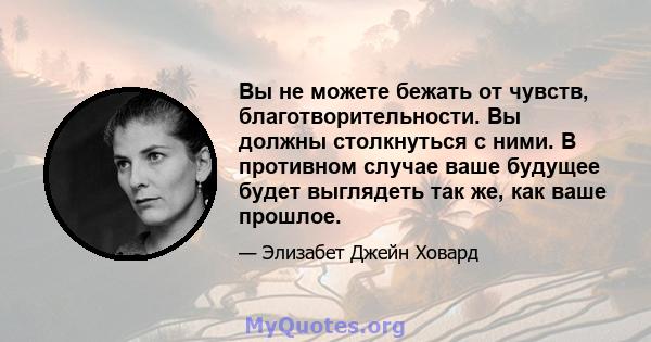 Вы не можете бежать от чувств, благотворительности. Вы должны столкнуться с ними. В противном случае ваше будущее будет выглядеть так же, как ваше прошлое.