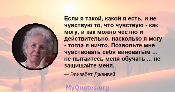 Если я такой, какой я есть, и не чувствую то, что чувствую - как могу, и как можно честно и действительно, насколько я могу - тогда я ничто. Позвольте мне чувствовать себя виноватым ... не пытайтесь меня обучать ... не