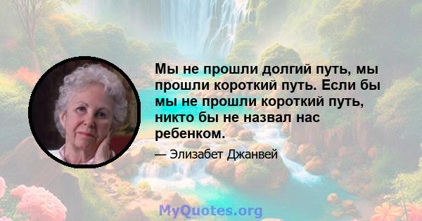 Мы не прошли долгий путь, мы прошли короткий путь. Если бы мы не прошли короткий путь, никто бы не назвал нас ребенком.