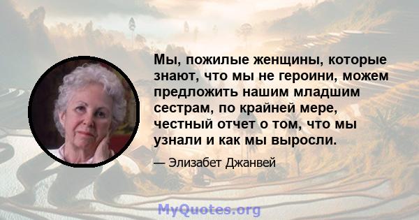 Мы, пожилые женщины, которые знают, что мы не героини, можем предложить нашим младшим сестрам, по крайней мере, честный отчет о том, что мы узнали и как мы выросли.