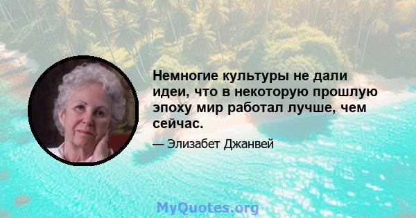 Немногие культуры не дали идеи, что в некоторую прошлую эпоху мир работал лучше, чем сейчас.