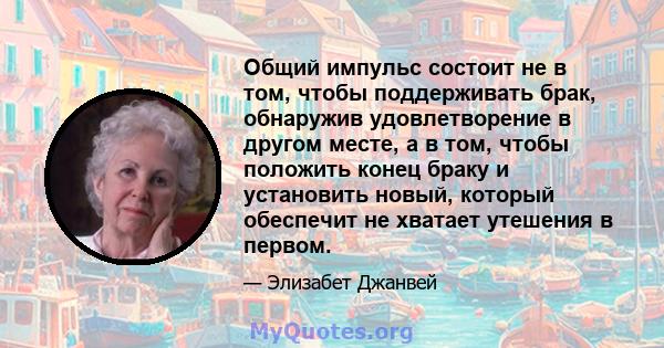 Общий импульс состоит не в том, чтобы поддерживать брак, обнаружив удовлетворение в другом месте, а в том, чтобы положить конец браку и установить новый, который обеспечит не хватает утешения в первом.