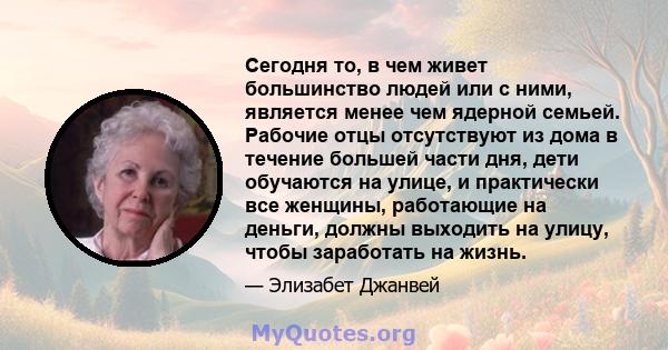 Сегодня то, в чем живет большинство людей или с ними, является менее чем ядерной семьей. Рабочие отцы отсутствуют из дома в течение большей части дня, дети обучаются на улице, и практически все женщины, работающие на