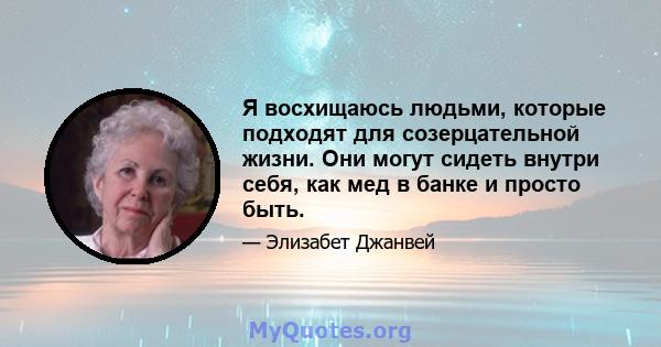 Я восхищаюсь людьми, которые подходят для созерцательной жизни. Они могут сидеть внутри себя, как мед в банке и просто быть.