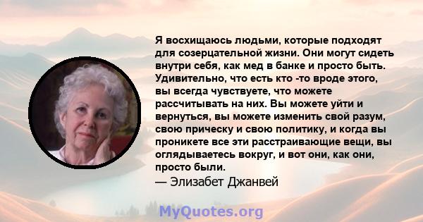 Я восхищаюсь людьми, которые подходят для созерцательной жизни. Они могут сидеть внутри себя, как мед в банке и просто быть. Удивительно, что есть кто -то вроде этого, вы всегда чувствуете, что можете рассчитывать на