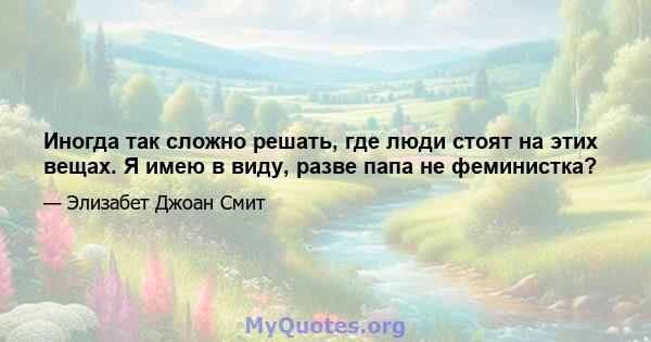 Иногда так сложно решать, где люди стоят на этих вещах. Я имею в виду, разве папа не феминистка?