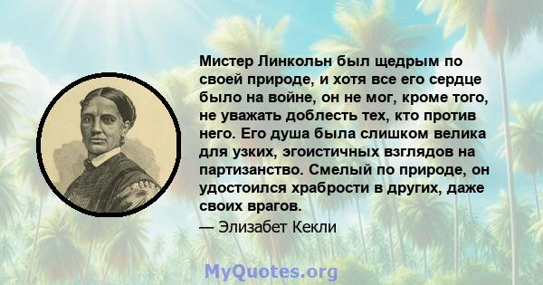 Мистер Линкольн был щедрым по своей природе, и хотя все его сердце было на войне, он не мог, кроме того, не уважать доблесть тех, кто против него. Его душа была слишком велика для узких, эгоистичных взглядов на