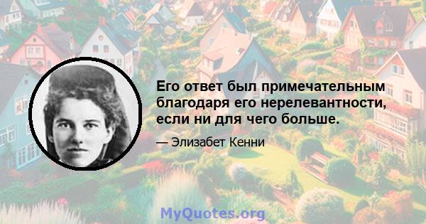 Его ответ был примечательным благодаря его нерелевантности, если ни для чего больше.