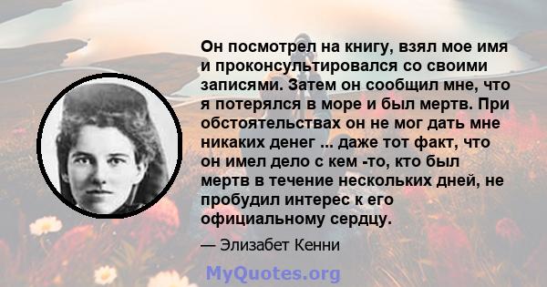 Он посмотрел на книгу, взял мое имя и проконсультировался со своими записями. Затем он сообщил мне, что я потерялся в море и был мертв. При обстоятельствах он не мог дать мне никаких денег ... даже тот факт, что он имел 