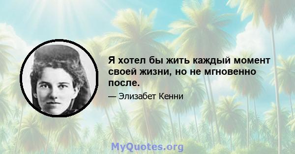 Я хотел бы жить каждый момент своей жизни, но не мгновенно после.