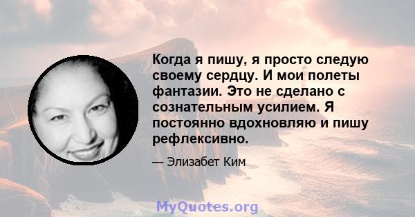 Когда я пишу, я просто следую своему сердцу. И мои полеты фантазии. Это не сделано с сознательным усилием. Я постоянно вдохновляю и пишу рефлексивно.