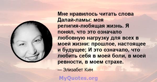 Мне нравилось читать слова Далай-ламы: моя религия-любящая жизнь. Я понял, что это означало любовную нагрузку для всех в моей жизни: прошлое, настоящее и будущее; И это означало, что любить себя в моей боли, в моей