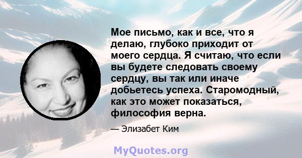 Мое письмо, как и все, что я делаю, глубоко приходит от моего сердца. Я считаю, что если вы будете следовать своему сердцу, вы так или иначе добьетесь успеха. Старомодный, как это может показаться, философия верна.