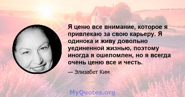 Я ценю все внимание, которое я привлекаю за свою карьеру. Я одинока и живу довольно уединенной жизнью, поэтому иногда я ошеломлен, но я всегда очень ценю все и честь.