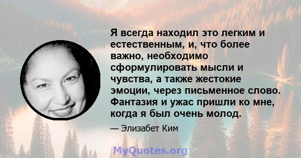 Я всегда находил это легким и естественным, и, что более важно, необходимо сформулировать мысли и чувства, а также жестокие эмоции, через письменное слово. Фантазия и ужас пришли ко мне, когда я был очень молод.