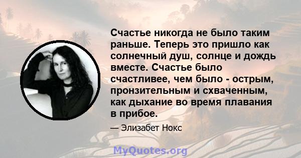 Счастье никогда не было таким раньше. Теперь это пришло как солнечный душ, солнце и дождь вместе. Счастье было счастливее, чем было - острым, пронзительным и схваченным, как дыхание во время плавания в прибое.