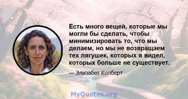 Есть много вещей, которые мы могли бы сделать, чтобы минимизировать то, что мы делаем, но мы не возвращаем тех лягушек, которых я видел, которых больше не существует.