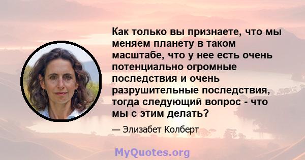 Как только вы признаете, что мы меняем планету в таком масштабе, что у нее есть очень потенциально огромные последствия и очень разрушительные последствия, тогда следующий вопрос - что мы с этим делать?