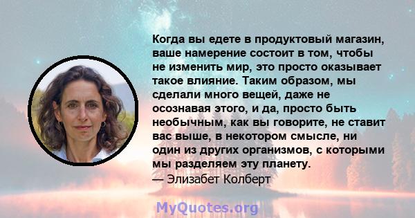 Когда вы едете в продуктовый магазин, ваше намерение состоит в том, чтобы не изменить мир, это просто оказывает такое влияние. Таким образом, мы сделали много вещей, даже не осознавая этого, и да, просто быть необычным, 