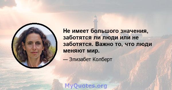 Не имеет большого значения, заботятся ли люди или не заботятся. Важно то, что люди меняют мир.