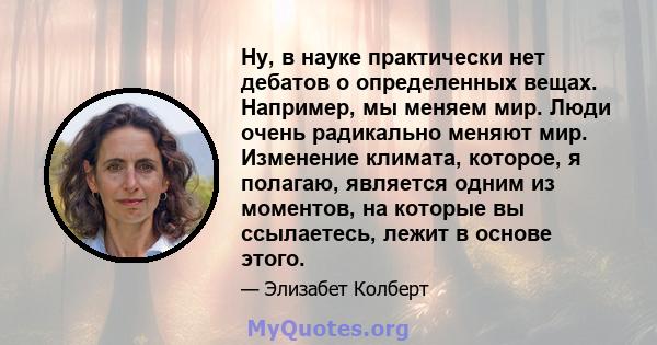 Ну, в науке практически нет дебатов о определенных вещах. Например, мы меняем мир. Люди очень радикально меняют мир. Изменение климата, которое, я полагаю, является одним из моментов, на которые вы ссылаетесь, лежит в