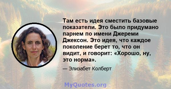 Там есть идея сместить базовые показатели. Это было придумано парнем по имени Джереми Джексон. Это идея, что каждое поколение берет то, что он видит, и говорит: «Хорошо, ну, это норма».