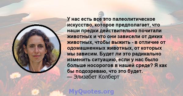 У нас есть все это палеолитическое искусство, которое предполагает, что наши предки действительно почитали животных и что они зависели от диких животных, чтобы выжить - в отличие от одомашненных животных, от которых мы