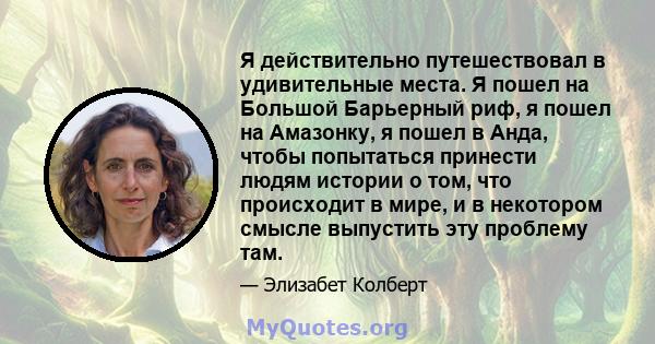 Я действительно путешествовал в удивительные места. Я пошел на Большой Барьерный риф, я пошел на Амазонку, я пошел в Анда, чтобы попытаться принести людям истории о том, что происходит в мире, и в некотором смысле