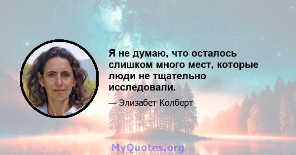 Я не думаю, что осталось слишком много мест, которые люди не тщательно исследовали.