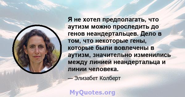 Я не хотел предполагать, что аутизм можно проследить до генов неандертальцев. Дело в том, что некоторые гены, которые были вовлечены в аутизм, значительно изменились между линией неандертальца и линии человека.