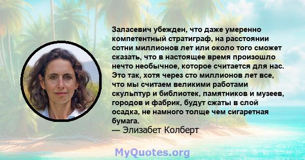 Заласевич убежден, что даже умеренно компетентный стратиграф, на расстоянии сотни миллионов лет или около того сможет сказать, что в настоящее время произошло нечто необычное, которое считается для нас. Это так, хотя