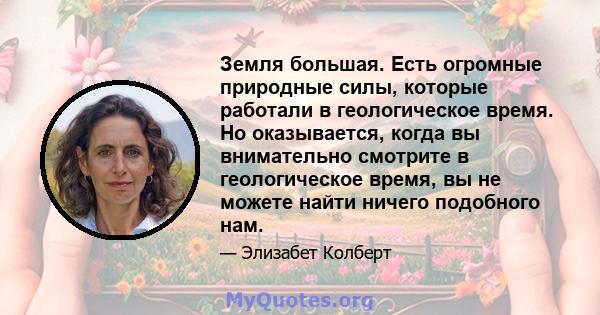 Земля большая. Есть огромные природные силы, которые работали в геологическое время. Но оказывается, когда вы внимательно смотрите в геологическое время, вы не можете найти ничего подобного нам.