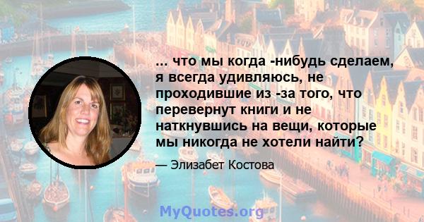 ... что мы когда -нибудь сделаем, я всегда удивляюсь, не проходившие из -за того, что перевернут книги и не наткнувшись на вещи, которые мы никогда не хотели найти?