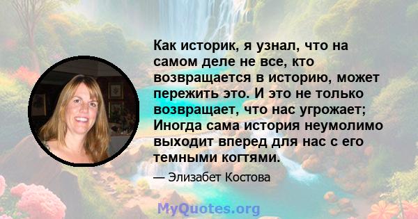 Как историк, я узнал, что на самом деле не все, кто возвращается в историю, может пережить это. И это не только возвращает, что нас угрожает; Иногда сама история неумолимо выходит вперед для нас с его темными когтями.