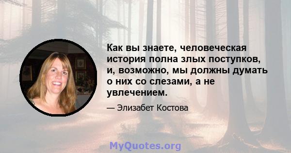 Как вы знаете, человеческая история полна злых поступков, и, возможно, мы должны думать о них со слезами, а не увлечением.