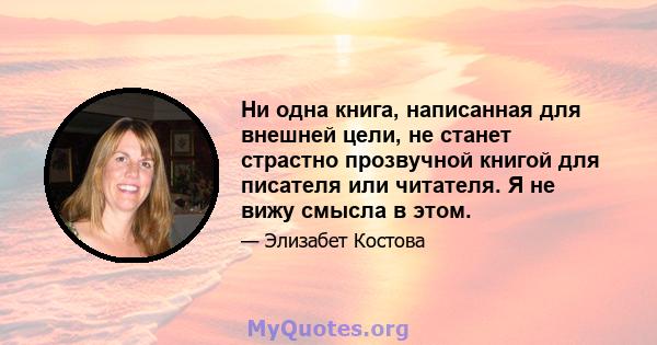 Ни одна книга, написанная для внешней цели, не станет страстно прозвучной книгой для писателя или читателя. Я не вижу смысла в этом.