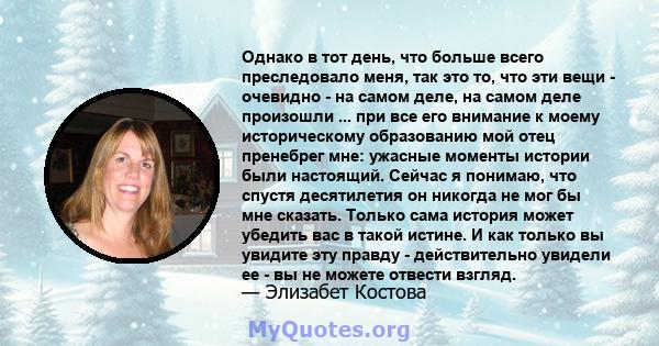 Однако в тот день, что больше всего преследовало меня, так это то, что эти вещи - очевидно - на самом деле, на самом деле произошли ... при все его внимание к моему историческому образованию мой отец пренебрег мне: