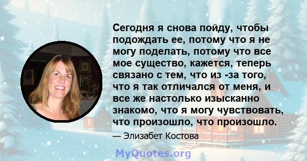 Сегодня я снова пойду, чтобы подождать ее, потому что я не могу поделать, потому что все мое существо, кажется, теперь связано с тем, что из -за того, что я так отличался от меня, и все же настолько изысканно знакомо,