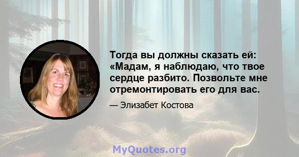 Тогда вы должны сказать ей: «Мадам, я наблюдаю, что твое сердце разбито. Позвольте мне отремонтировать его для вас.