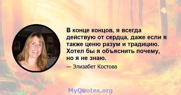 В конце концов, я всегда действую от сердца, даже если я также ценю разум и традицию. Хотел бы я объяснить почему, но я не знаю.